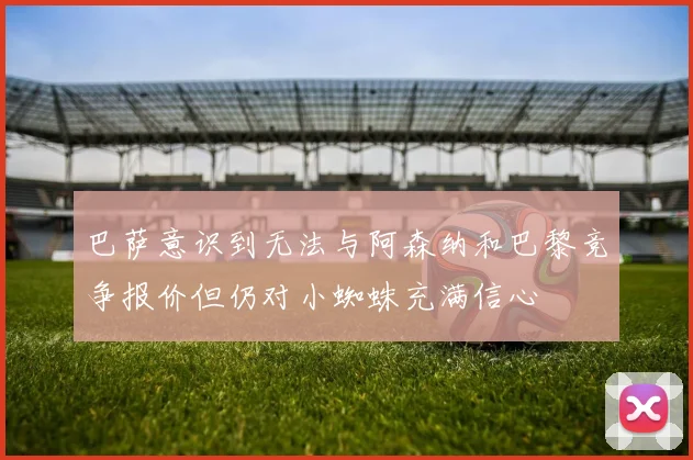 巴萨意识到无法与阿森纳和巴黎竞争报价但仍对小蜘蛛充满信心