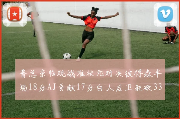 普总亲临观战准状元对决彼得森半场18分AJ贡献17分白人后卫狂砍33分10助攻