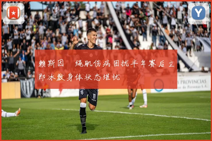 赖斯因腘绳肌伤病困扰半年赛后立即冰敷身体状态堪忧