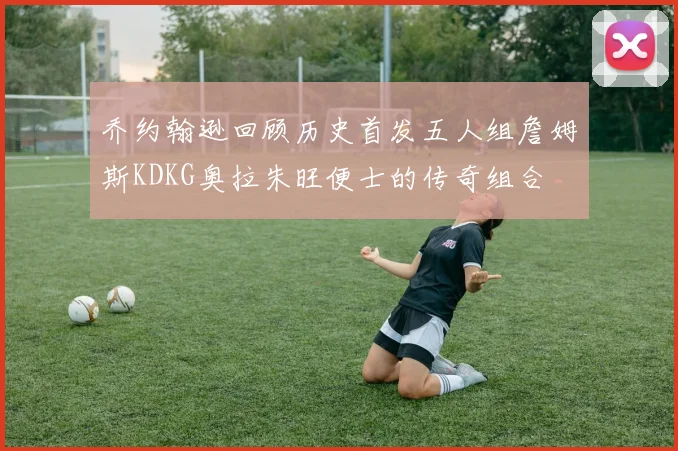 乔约翰逊回顾历史首发五人组詹姆斯KDKG奥拉朱旺便士的传奇组合
