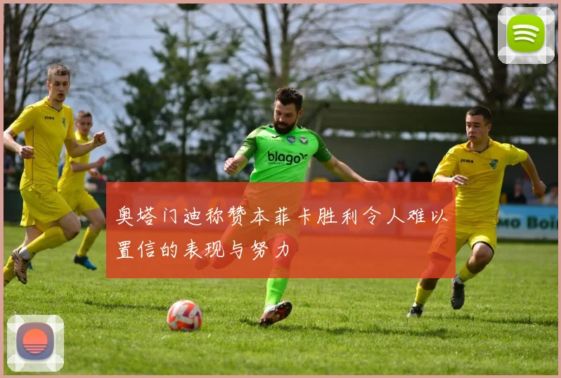 奥塔门迪称赞本菲卡胜利令人难以置信的表现与努力