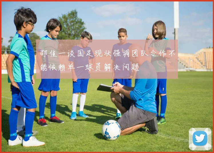邵佳一谈国足现状强调团队合作不能依赖单一球员解决问题
