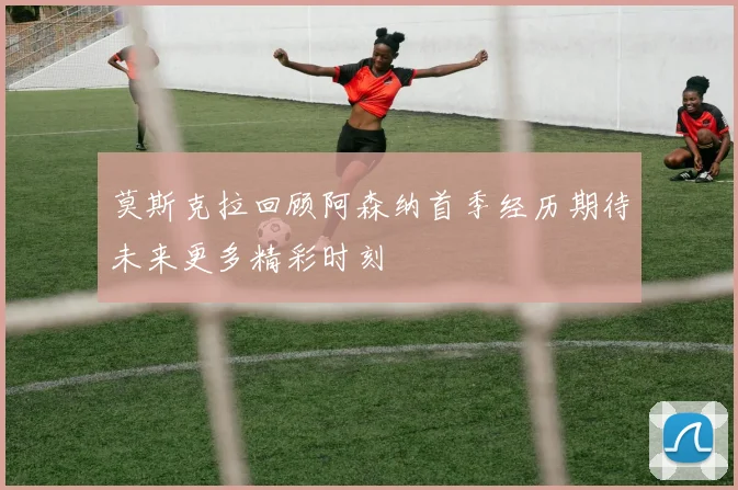 莫斯克拉回顾阿森纳首季经历期待未来更多精彩时刻
