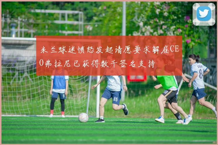 米兰球迷愤怒发起请愿要求解雇CEO弗拉尼已获得数千签名支持