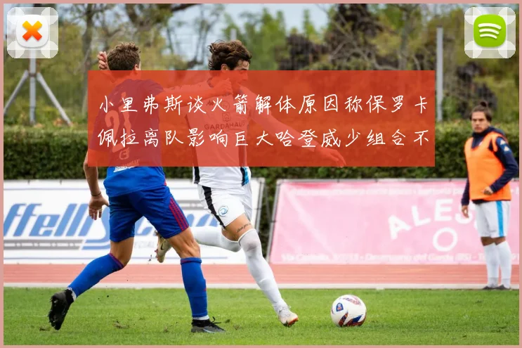 小里弗斯谈火箭解体原因称保罗卡佩拉离队影响巨大哈登威少组合不和谐