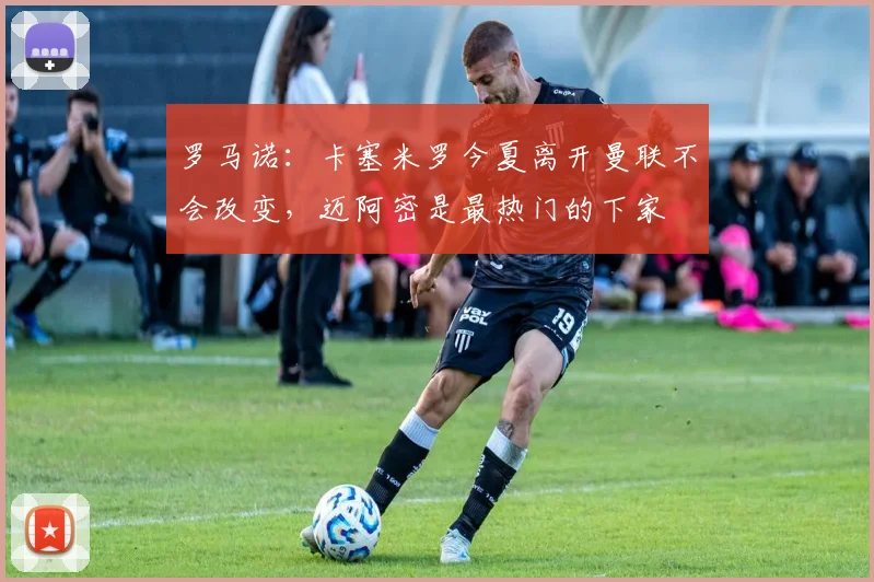 罗马诺：卡塞米罗今夏离开曼联不会改变，迈阿密是最热门的下家