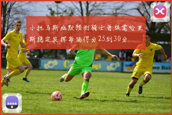 小托马斯幽默预测骑士晋级需哈里斯稳定发挥每场得分25到30分