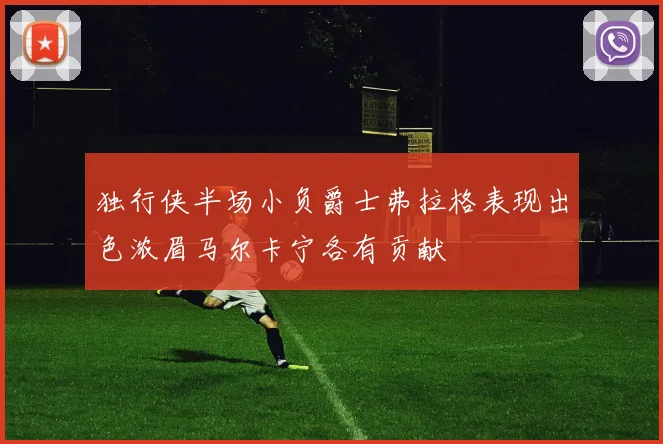 独行侠半场小负爵士弗拉格表现出色浓眉马尔卡宁各有贡献