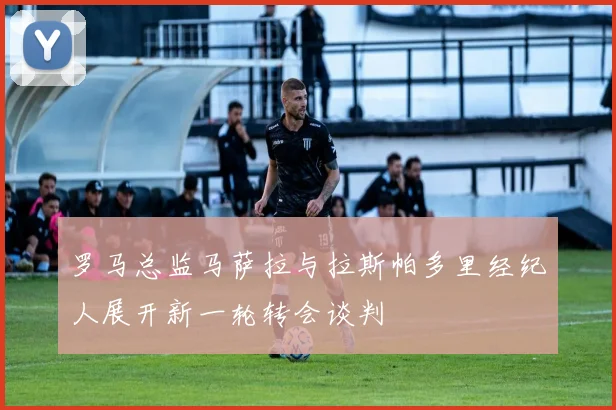 罗马总监马萨拉与拉斯帕多里经纪人展开新一轮转会谈判